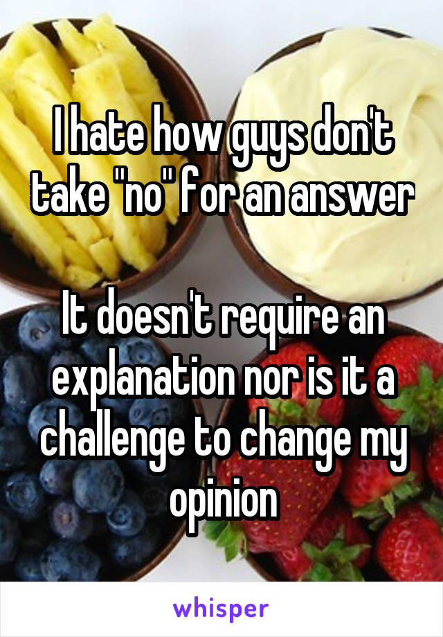 I hate how guys don't take "no" for an answer 
It doesn't require an explanation nor is it a challenge to change my opinion