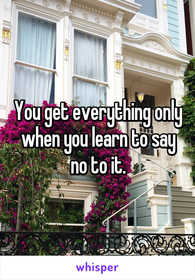 You get everything only when you learn to say no to it.