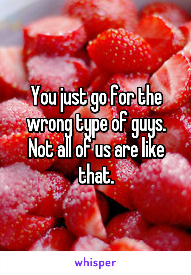 You just go for the wrong type of guys. Not all of us are like that.