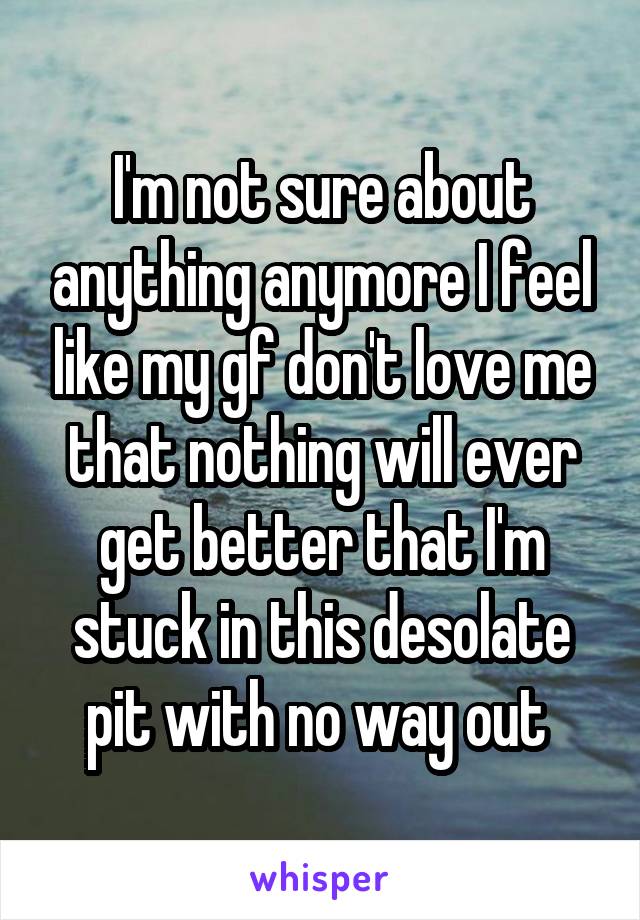 I'm not sure about anything anymore I feel like my gf don't love me that nothing will ever get better that I'm stuck in this desolate pit with no way out 