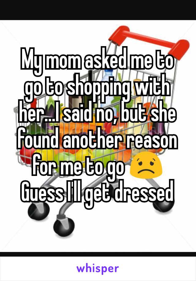 My mom asked me to go to shopping with her...I said no, but she found another reason for me to go 😟 Guess I'll get dressed