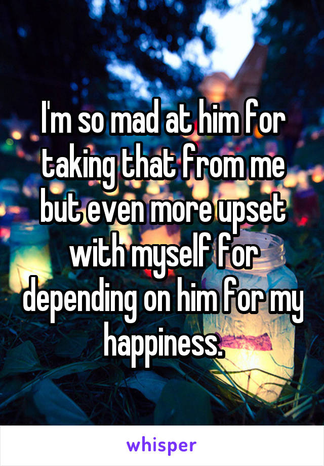 I'm so mad at him for taking that from me but even more upset with myself for depending on him for my happiness.