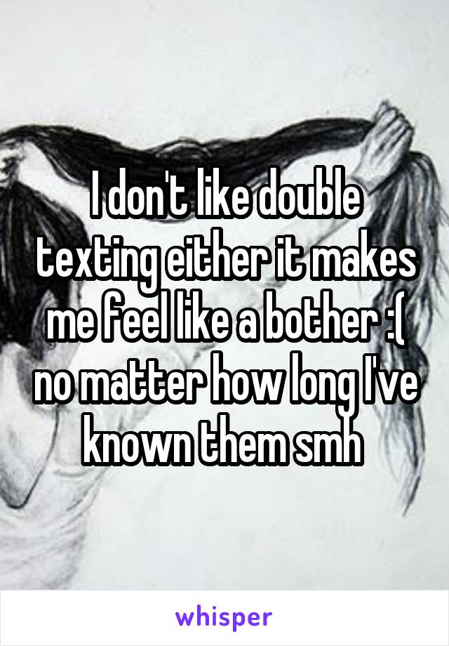 I don't like double texting either it makes me feel like a bother :( no matter how long I've known them smh 