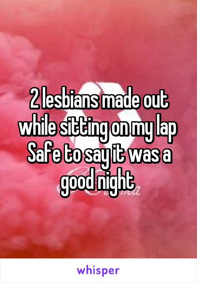 2 lesbians made out while sitting on my lap 
Safe to say it was a good night 