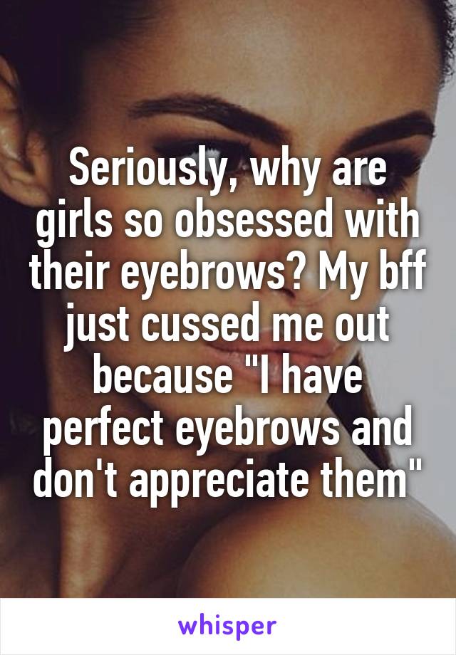 Seriously, why are girls so obsessed with their eyebrows? My bff just cussed me out because "I have perfect eyebrows and don't appreciate them"