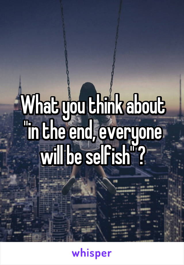 What you think about "in the end, everyone will be selfish" ?