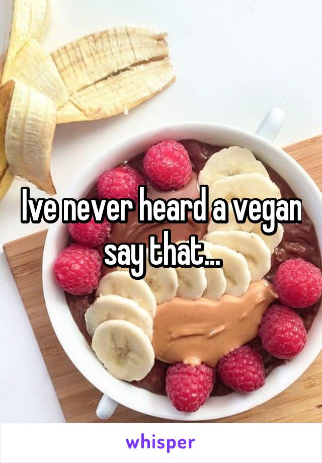 Ive never heard a vegan say that...