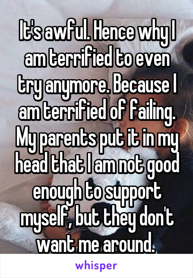 It's awful. Hence why I am terrified to even try anymore. Because I am terrified of failing. My parents put it in my head that I am not good enough to support myself, but they don't want me around. 