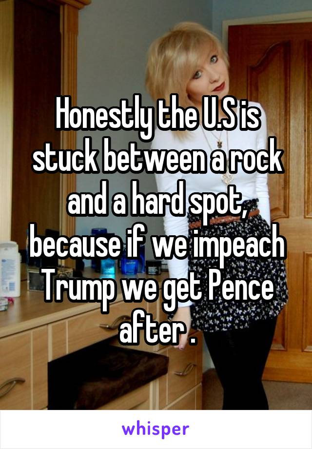 Honestly the U.S is stuck between a rock and a hard spot, because if we impeach Trump we get Pence after .