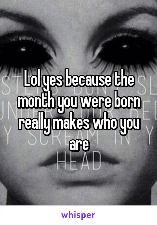 Lol yes because the month you were born really makes who you are