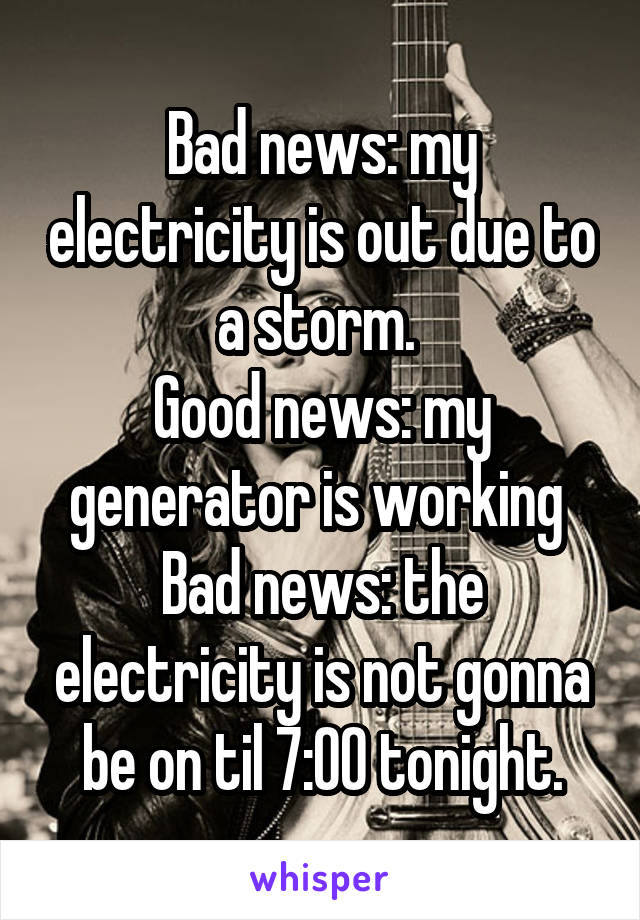 Bad news: my electricity is out due to a storm. 
Good news: my generator is working 
Bad news: the electricity is not gonna be on til 7:00 tonight.