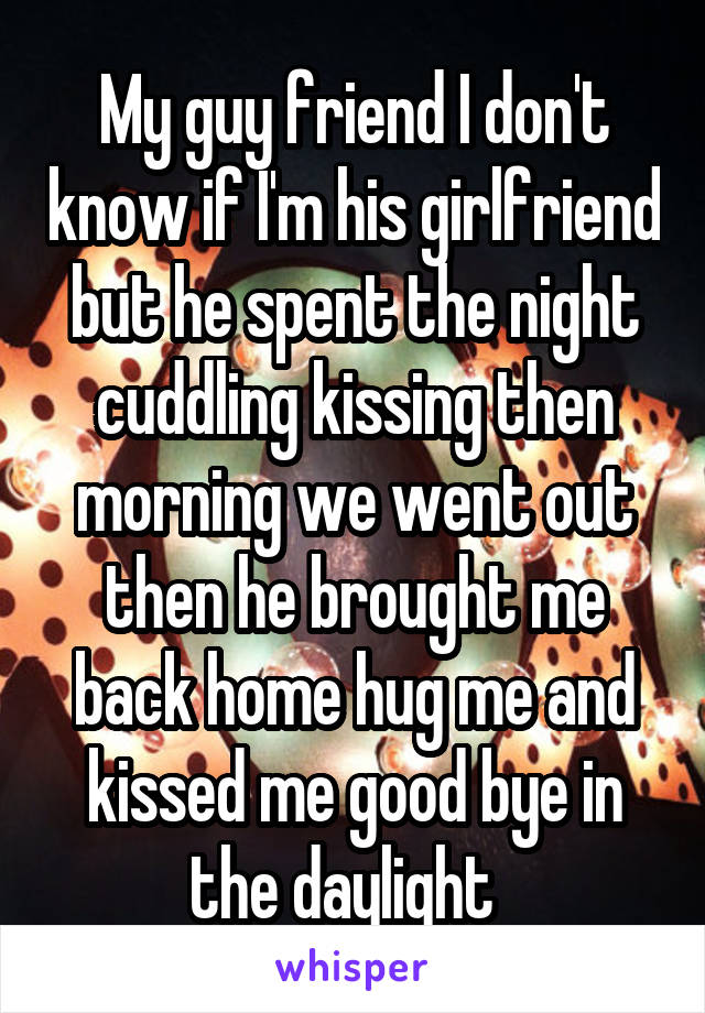 My guy friend I don't know if I'm his girlfriend but he spent the night cuddling kissing then morning we went out then he brought me back home hug me and kissed me good bye in the daylight  