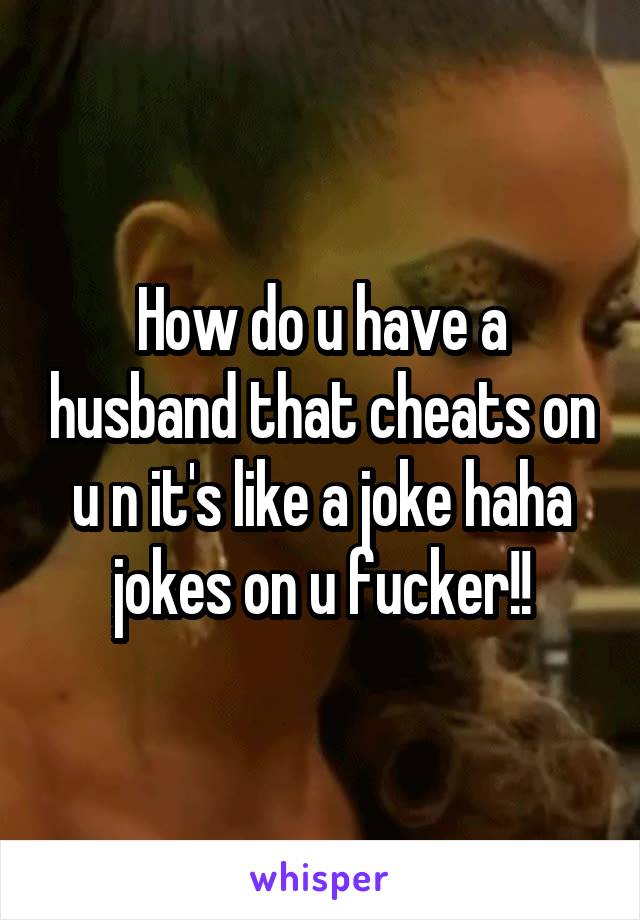 How do u have a husband that cheats on u n it's like a joke haha jokes on u fucker!!