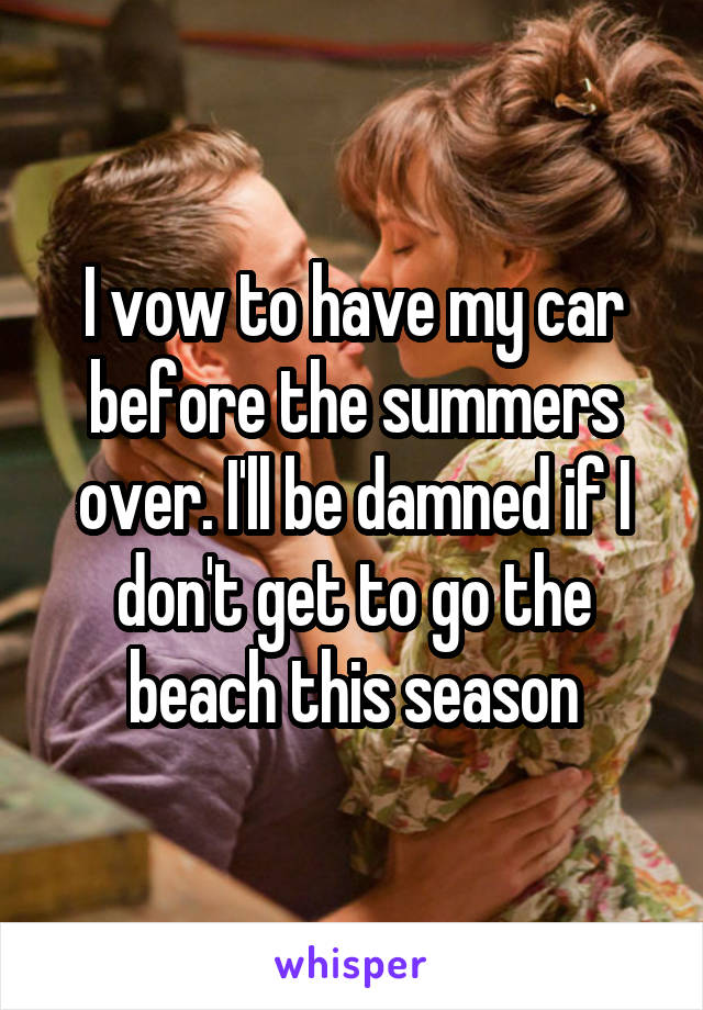 I vow to have my car before the summers over. I'll be damned if I don't get to go the beach this season