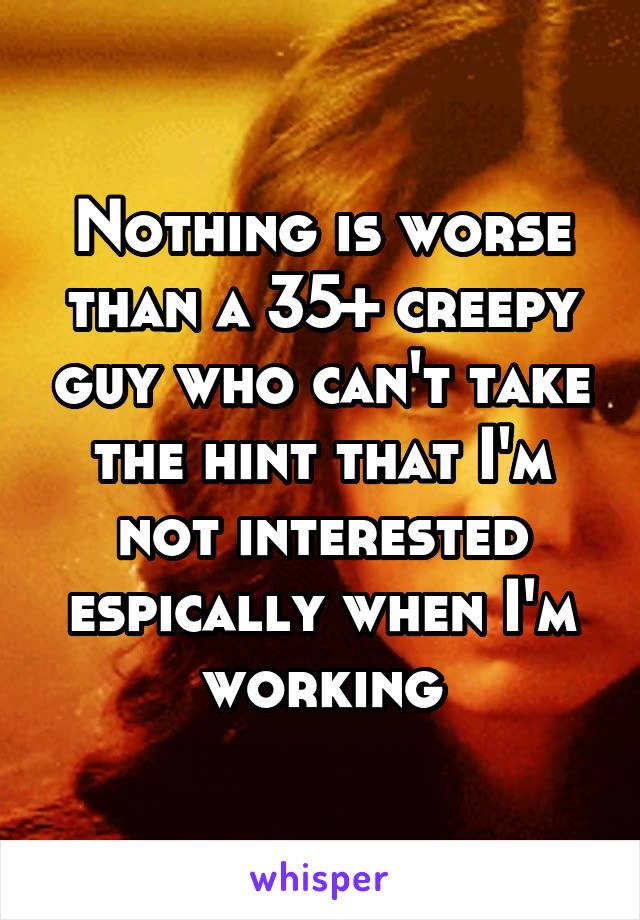 Nothing is worse than a 35+ creepy guy who can't take the hint that I'm not interested espically when I'm working