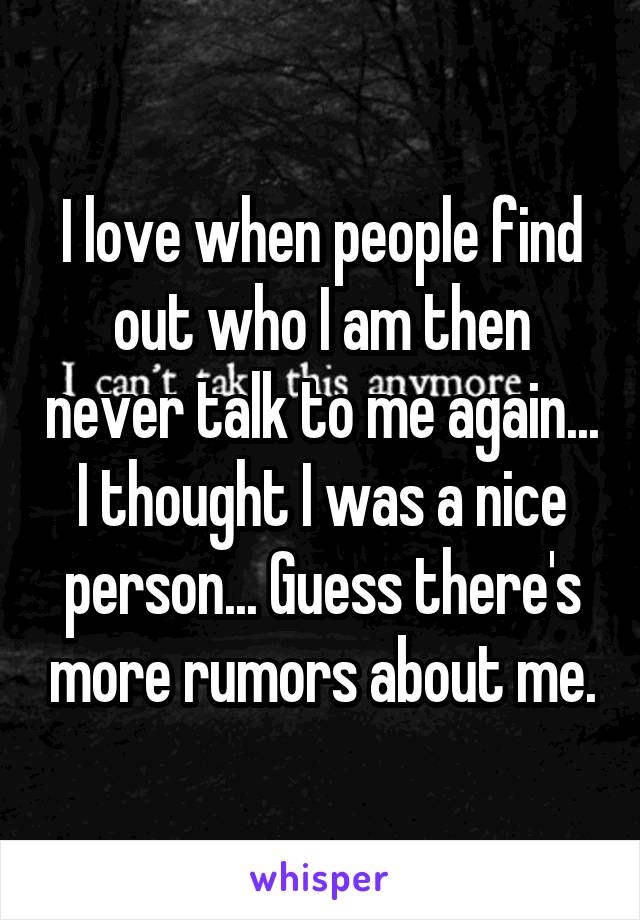 I love when people find out who I am then never talk to me again... I thought I was a nice person... Guess there's more rumors about me.