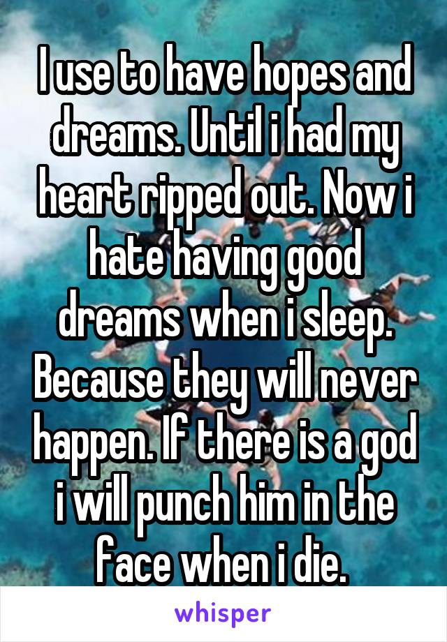 I use to have hopes and dreams. Until i had my heart ripped out. Now i hate having good dreams when i sleep. Because they will never happen. If there is a god i will punch him in the face when i die. 