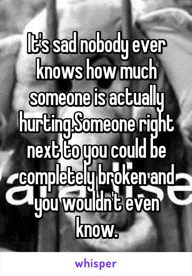 It's sad nobody ever knows how much someone is actually hurting.Someone right next to you could be completely broken and you wouldn't even know.