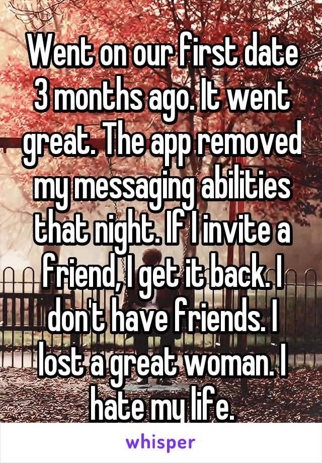 Went on our first date 3 months ago. It went great. The app removed my messaging abilities that night. If I invite a friend, I get it back. I don't have friends. I lost a great woman. I hate my life.