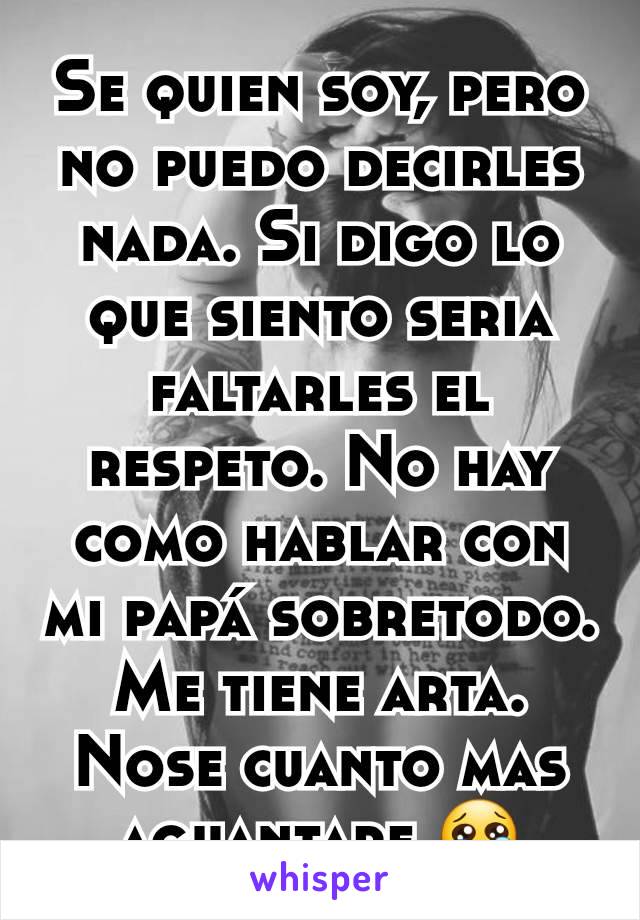 Se quien soy, pero no puedo decirles nada. Si digo lo que siento seria faltarles el respeto. No hay como hablar con mi papá sobretodo. Me tiene arta. Nose cuanto mas aguantare 😢