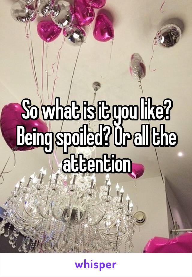 So what is it you like? Being spoiled? Or all the attention