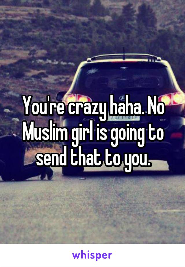 You're crazy haha. No Muslim girl is going to send that to you.