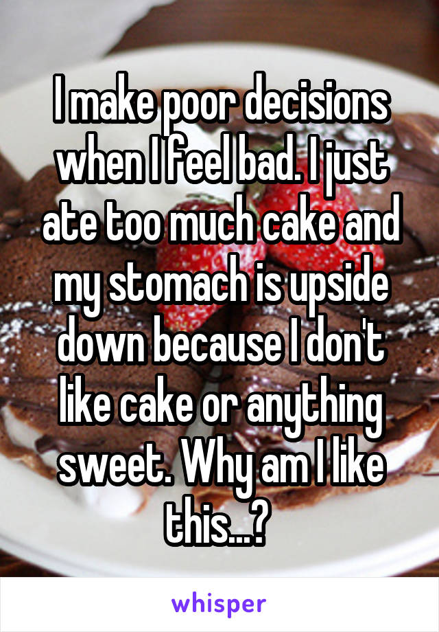 I make poor decisions when I feel bad. I just ate too much cake and my stomach is upside down because I don't like cake or anything sweet. Why am I like this...? 