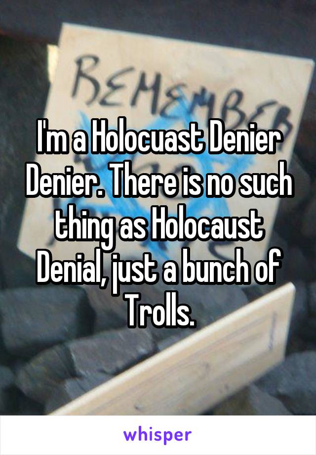 I'm a Holocuast Denier Denier. There is no such thing as Holocaust Denial, just a bunch of Trolls.