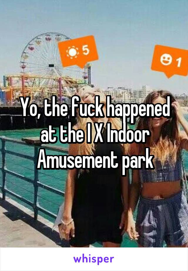 Yo, the fuck happened at the I X Indoor Amusement park