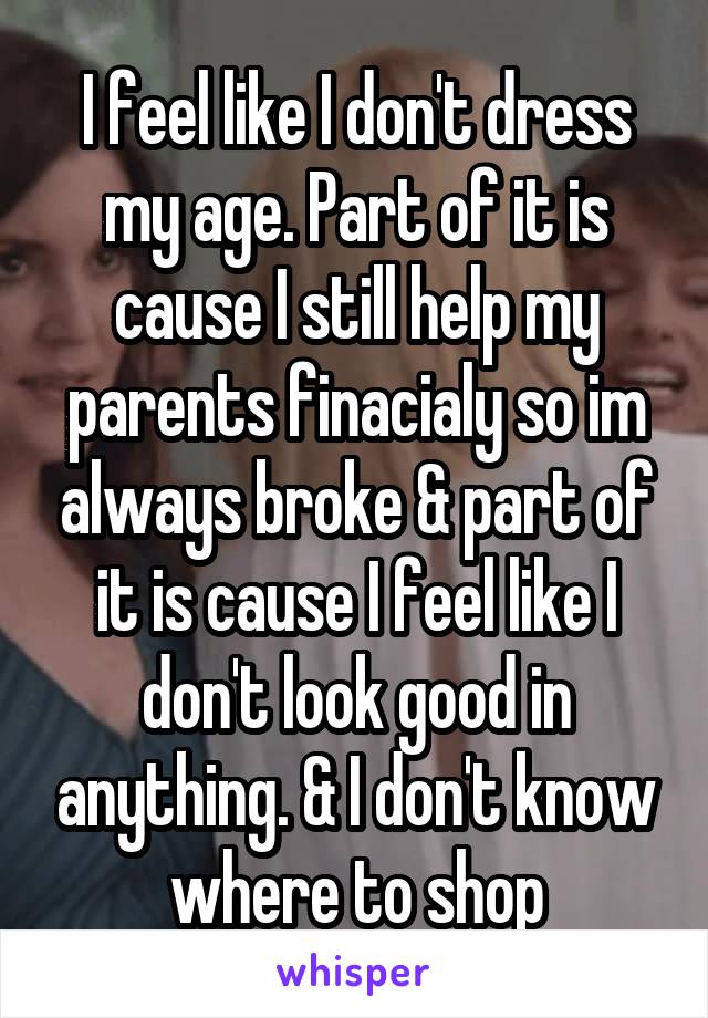 I feel like I don't dress my age. Part of it is cause I still help my parents finacialy so im always broke & part of it is cause I feel like I don't look good in anything. & I don't know where to shop