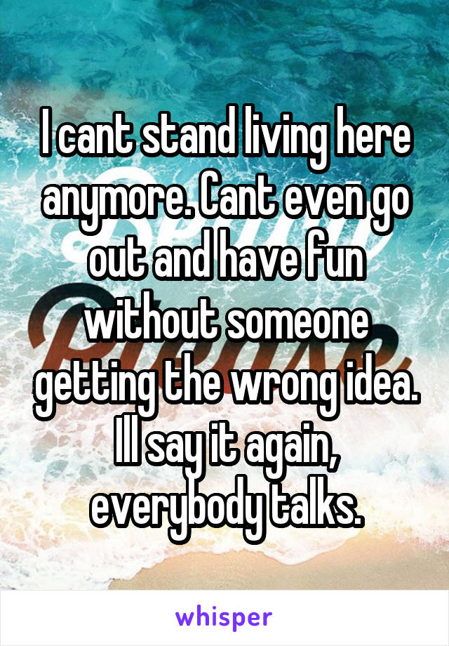 I cant stand living here anymore. Cant even go out and have fun without someone getting the wrong idea. Ill say it again, everybody talks.