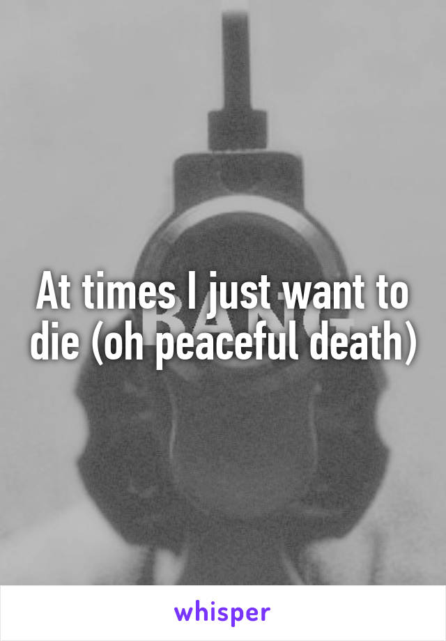 At times I just want to die (oh peaceful death)