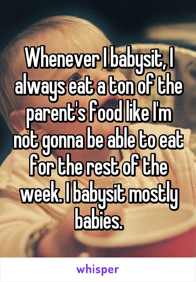 Whenever I babysit, I always eat a ton of the parent's food like I'm not gonna be able to eat for the rest of the week. I babysit mostly babies.