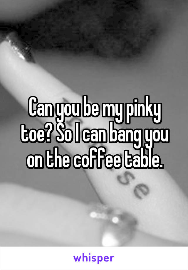 Can you be my pinky toe? So I can bang you on the coffee table.