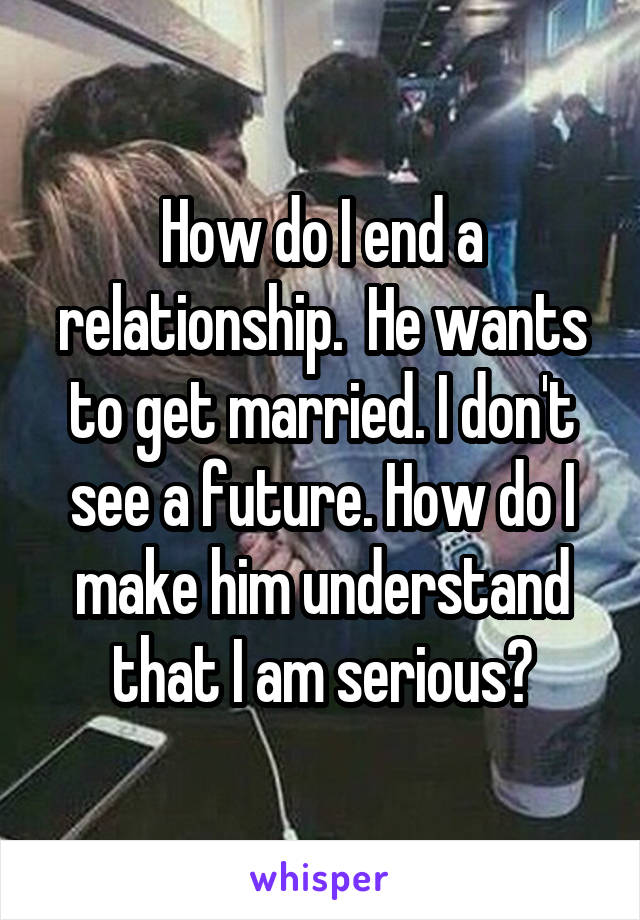 How do I end a relationship.  He wants to get married. I don't see a future. How do I make him understand that I am serious?