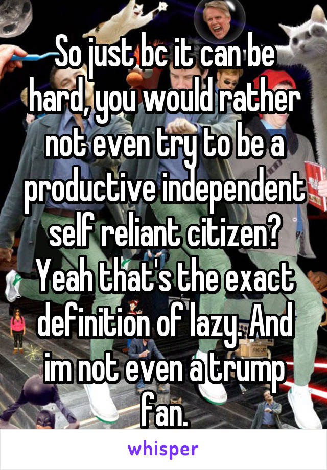 So just bc it can be hard, you would rather not even try to be a productive independent self reliant citizen? Yeah that's the exact definition of lazy. And im not even a trump fan.