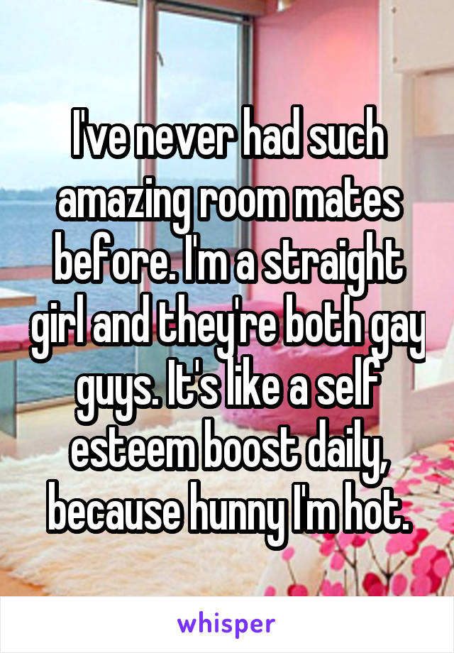 I've never had such amazing room mates before. I'm a straight girl and they're both gay guys. It's like a self esteem boost daily, because hunny I'm hot.