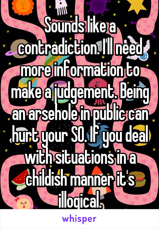 Sounds like a contradiction. I'll need more information to make a judgement. Being an arsehole in public can hurt your SO. If you deal with situations in a childish manner it's illogical.