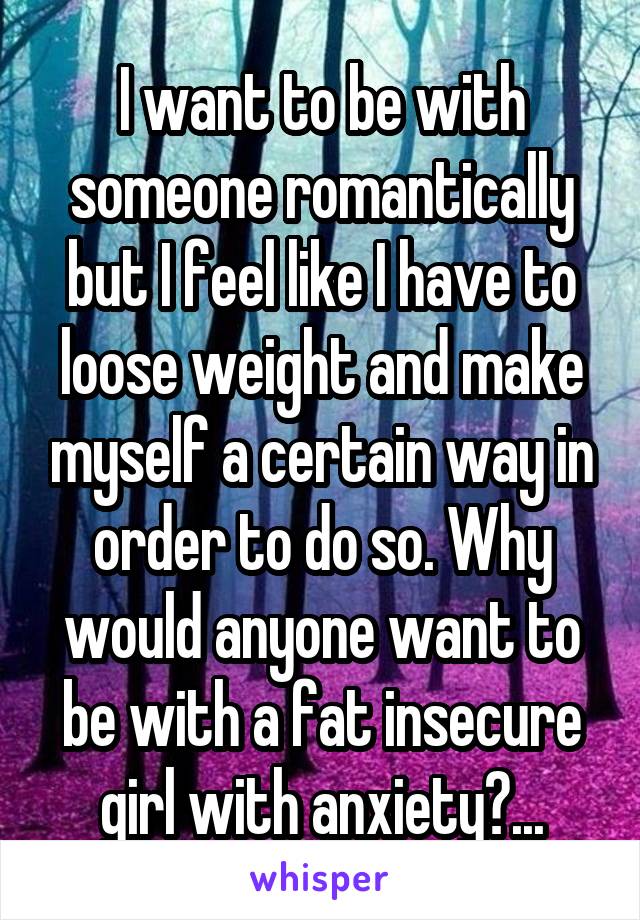 I want to be with someone romantically but I feel like I have to loose weight and make myself a certain way in order to do so. Why would anyone want to be with a fat insecure girl with anxiety?...