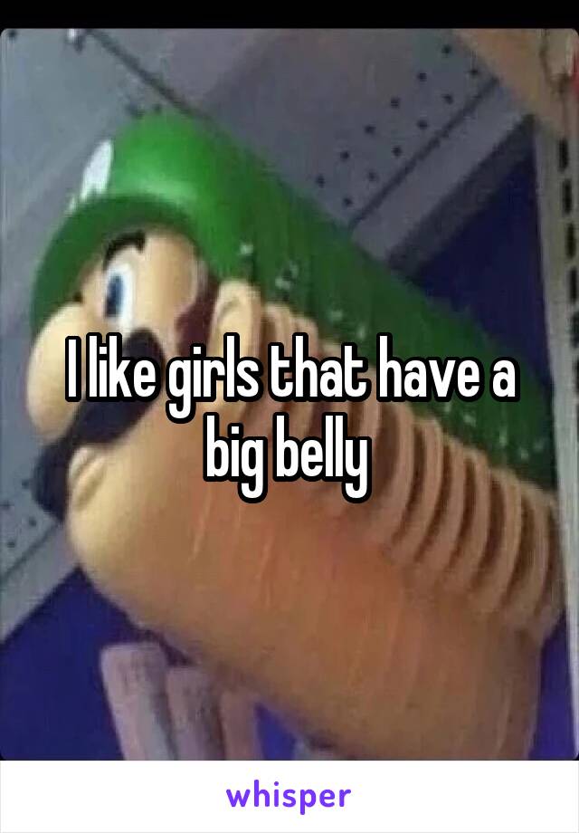 I like girls that have a big belly 