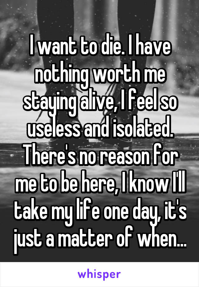 I want to die. I have nothing worth me staying alive, I feel so useless and isolated. There's no reason for me to be here, I know I'll take my life one day, it's just a matter of when...