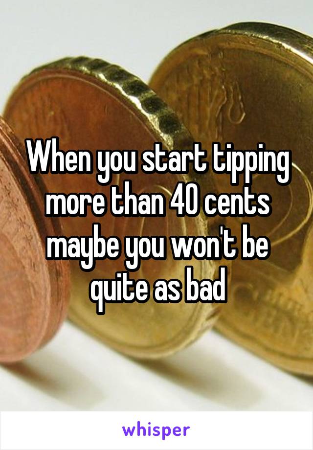 When you start tipping more than 40 cents maybe you won't be quite as bad