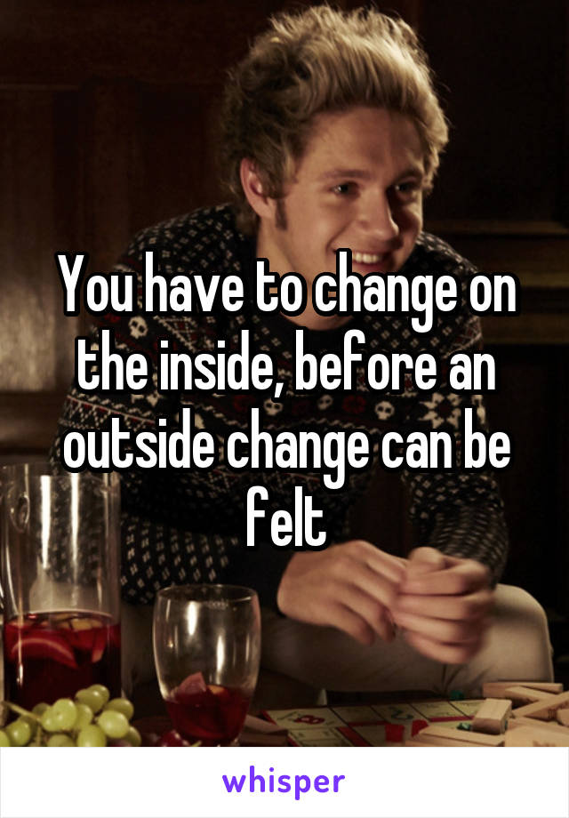 You have to change on the inside, before an outside change can be felt