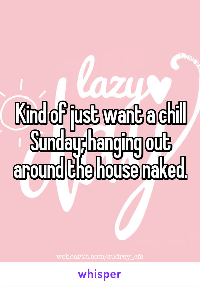 Kind of just want a chill Sunday; hanging out around the house naked.