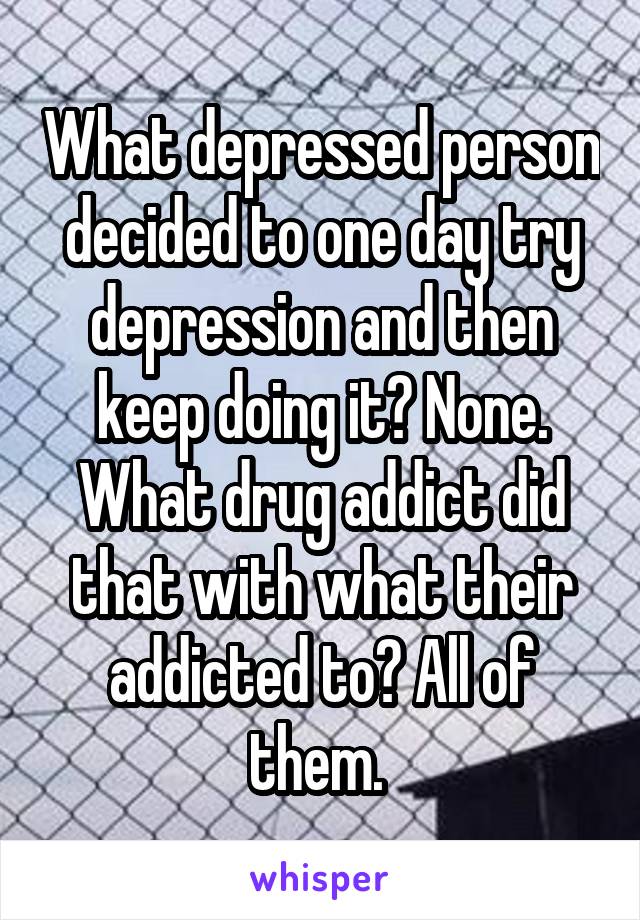 What depressed person decided to one day try depression and then keep doing it? None. What drug addict did that with what their addicted to? All of them. 