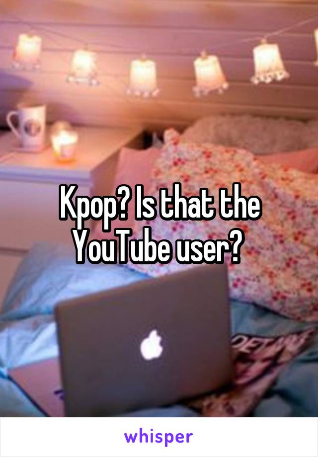 Kpop? Is that the YouTube user? 