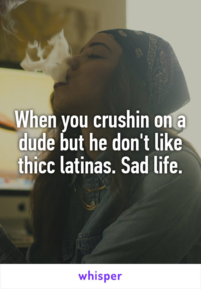 When you crushin on a dude but he don't like thicc latinas. Sad life.