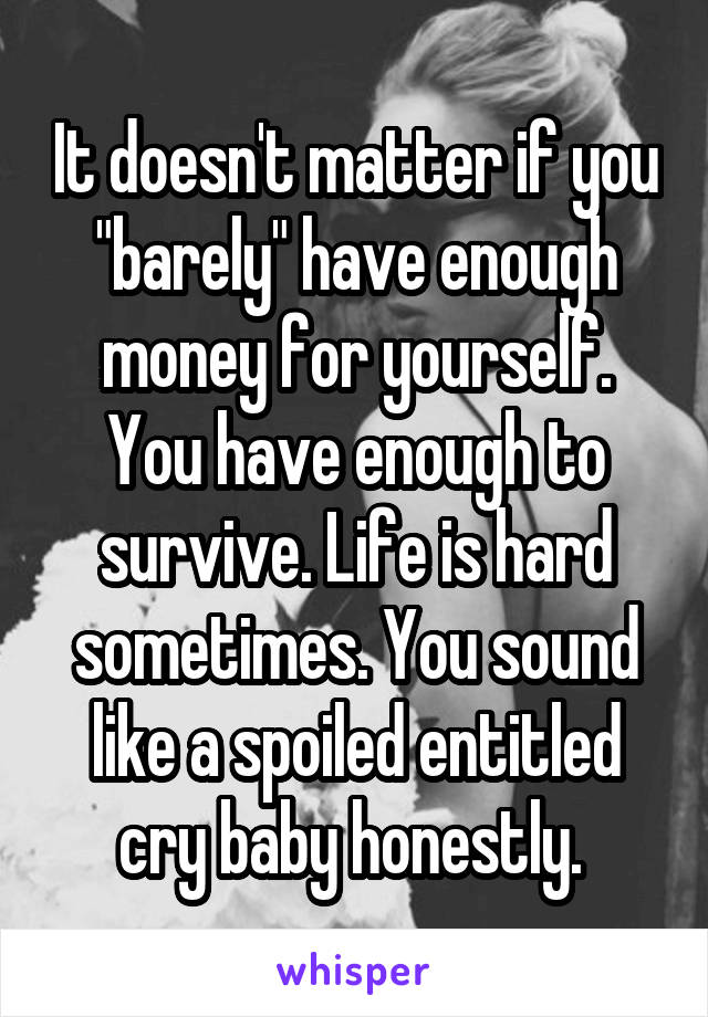 It doesn't matter if you "barely" have enough money for yourself. You have enough to survive. Life is hard sometimes. You sound like a spoiled entitled cry baby honestly. 