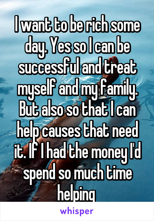 I want to be rich some day. Yes so I can be successful and treat myself and my family. But also so that I can help causes that need it. If I had the money I'd spend so much time helping 