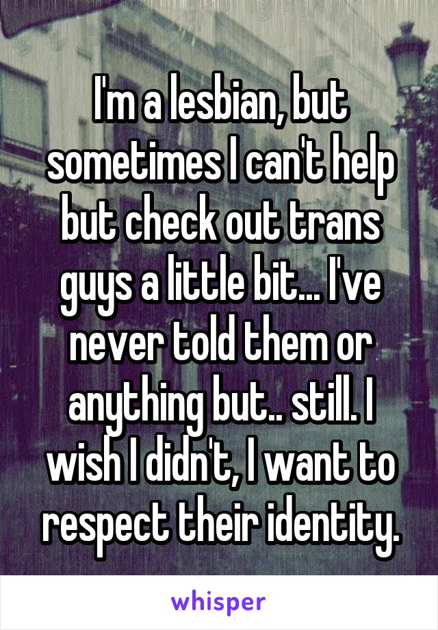 I'm a lesbian, but sometimes I can't help but check out trans guys a little bit... I've never told them or anything but.. still. I wish I didn't, I want to respect their identity.